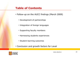 Table of Contents Follow-up on the AUCC findings (March 2009) Development of partnerships Integration of foreign languages Supporting faculty members Harnessing students experiences Student learning outcomes Conclusion and growth factors for Laval 