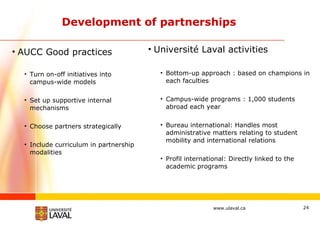 Development of partnerships AUCC Good practices Turn on-off initiatives into campus-wide models Set up supportive internal mechanisms Choose partners strategically Include curriculum in partnership modalities Université Laval activities Bottom-up approach : based on champions in each faculties Campus-wide programs : 1,000 students abroad each year Bureau international: Handles most administrative matters relating to student mobility and international relations Profil international: Directly linked to the academic programs 