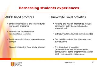 Harnessing students experiences AUCC Good practices Embed international and intercultural learning in programs Students as facilitators for internatinonal learning Facilitate multicultural interactions on campus Maximize learning from study abroad Université Laval activities Nursing and health internships include community activities which can be international Extracurricular activities can be credited Our buddy systems involve more than 600 students Pre-departure orientation (administrative and intercultural is compulsory), some programmes ask for post-return public engagement 