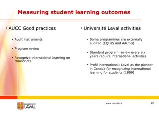 Measuring student learning outcomes AUCC Good practices Audit instruments Program review Recognize international learning on transcripts Université Laval activities Some programmes are externally audited (EQUIS and AACSB) Standard program review every six years require international activities Profil international: Laval as the pioneer in Canada for recognizing international learning for students (1999) 