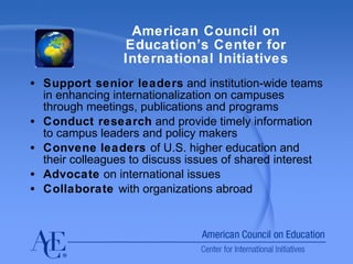 American Council on Education’s Center for International Initiatives Support senior leaders  and institution-wide teams in enhancing internationalization on campuses through meetings, publications and programs Conduct research  and provide timely information to campus leaders and policy makers Convene   leaders  of U.S. higher education and their colleagues to discuss issues of shared interest Advocate  on international issues Collaborate  with organizations abroad  
