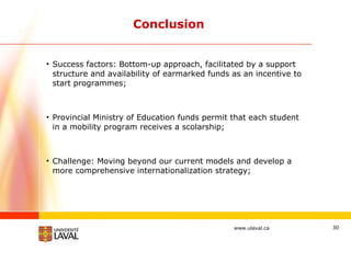 Conclusion Success factors: Bottom-up approach, facilitated by a support structure and availability of earmarked funds as an incentive to start programmes; Provincial Ministry of Education funds permit that each student in a mobility program receives a scolarship; Challenge: Moving beyond our current models and develop a more comprehensive internationalization strategy; 