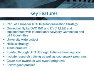 Key Features Part  of a broader UTS Internationalisation Strategy Owned jointly by DVC I&D and DVC T,L&E and implemented with International Advisory Committee and L&T Committee  University wide project Holistic strategy Transformative Funded through UTS Strategic Initiative Funding pool Include research training as well as coursework programs Cover non-award as well award programs Follow good practice 
