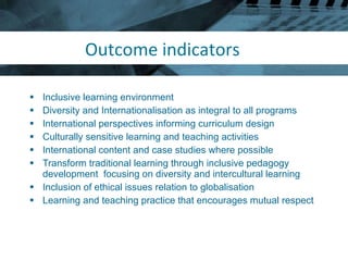 Outcome indicators Inclusive learning environment Diversity and Internationalisation as integral to all programs International perspectives informing curriculum design Culturally sensitive learning and teaching activities International content and case studies where possible Transform traditional learning through inclusive pedagogy development  focusing on diversity and intercultural learning Inclusion of ethical issues relation to globalisation Learning and teaching practice that encourages mutual respect 