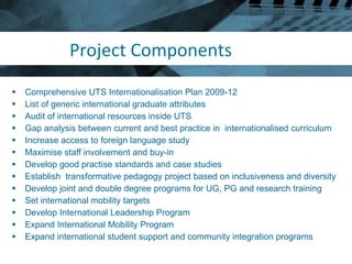 Project Components Comprehensive UTS Internationalisation Plan 2009-12 List of generic international graduate attributes Audit of international resources inside UTS Gap analysis between current and best practice in  internationalised curriculum Increase access to foreign language study Maximise staff involvement and buy-in Develop good practise standards and case studies Establish  transformative pedagogy project based on inclusiveness and diversity Develop joint and double degree programs for UG, PG and research training Set international mobility targets Develop International Leadership Program Expand International Mobility Program Expand international student support and community integration programs 