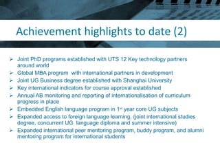 Achievement highlights to date (2) Joint PhD programs established with UTS 12 Key technology partners around world Global MBA program  with international partners in development Joint UG Business degree established with Shanghai University Key international indicators for course approval established Annual AB monitoring and reporting of internationalisation of curriculum progress in place Embedded English language program in 1 st  year core UG subjects Expanded access to foreign language learning, (joint international studies degree, concurrent UG  language diploma and summer intensive) Expanded international peer mentoring program, buddy program, and alumni mentoring program for international students 