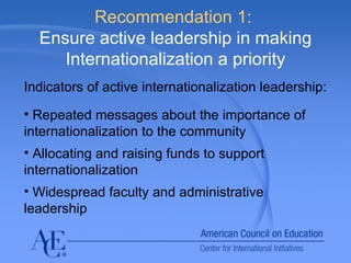 Recommendation 1:  Ensure active leadership in making Internationalization a priority Indicators of active internationalization leadership: Repeated messages about the importance of internationalization to the community Allocating and raising funds to support internationalization Widespread faculty and administrative leadership 