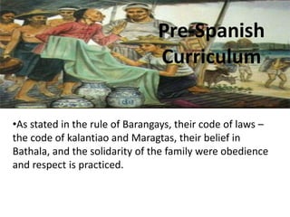 Pre-Spanish
Curriculum
•As stated in the rule of Barangays, their code of laws –
the code of kalantiao and Maragtas, their belief in
Bathala, and the solidarity of the family were obedience
and respect is practiced.
 