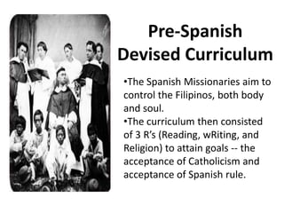 Pre-Spanish
Devised Curriculum
•The Spanish Missionaries aim to
control the Filipinos, both body
and soul.
•The curriculum then consisted
of 3 R’s (Reading, wRiting, and
Religion) to attain goals -- the
acceptance of Catholicism and
acceptance of Spanish rule.
 
