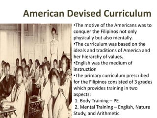 American Devised Curriculum
•The motive of the Americans was to
conquer the Filipinos not only
physically but also mentally.
•The curriculum was based on the
ideals and traditions of America and
her hierarchy of values.
•English was the medium of
instruction
•The primary curriculum prescribed
for the Filipinos consisted of 3 grades
which provides training in two
aspects:
1. Body Training – PE
2. Mental Training – English, Nature
Study, and Arithmetic
 
