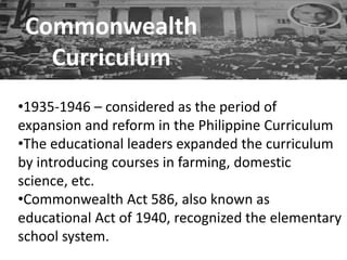 Commonwealth
Curriculum
•1935-1946 – considered as the period of
expansion and reform in the Philippine Curriculum
•The educational leaders expanded the curriculum
by introducing courses in farming, domestic
science, etc.
•Commonwealth Act 586, also known as
educational Act of 1940, recognized the elementary
school system.
 
