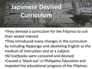 Japanese Devised
Curriculum
•They devised a curriculum for the Filipinos to suit
their vested interest.
•They introduced many changes in the curriculum
by including Nippongo and abolishing English as the
medium of instruction and as a subject.
•All textbooks were censored and devised
•Caused a ‘black out’ in Philippine Education and
impeded the educational progress of the Filipinos.
 