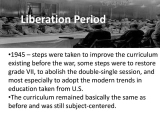 Liberation Period
•1945 – steps were taken to improve the curriculum
existing before the war, some steps were to restore
grade VII, to abolish the double-single session, and
most especially to adopt the modern trends in
education taken from U.S.
•The curriculum remained basically the same as
before and was still subject-centered.
 