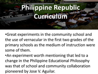 Philippine Republic
Curriculum
•Great experiments in the community school and
the use of vernacular in the first two grades of the
primary schools as the medium of instruction were
some of them.
•An experiment worth mentioning that led to a
change in the Philippine Educational Philosophy
was that of school and community collaboration
pioneered by Jose V. Aguilar.
 