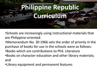 Philippine Republic
Curriculum
•Schools are increasingly using instructional materials that
are Philippine-oriented.
•Memorandum No. 30 1966 sets the order of priority in the
purchase of books for use in the schools were as follows:
•Books which are contributions to Phil. Literature
•Books on character education and other library materials;
and
•Library equipment and permanent features
 