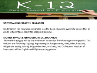 UNIVERSAL KINDERGARTEN EDUCATION
Kindergarten has now been integrated into the basic education system to ensure that all
grade 1 students are ready for academic learning.
MOTHER TONGUE BASED MULTILINGUAL EDUCATION
The mother tongue will be the medium of instruction from kindergarten to grade 3. This
includes the following: Tagalog, Kapampangan, Pangasinense, Iloko, Bikol, Cebuano,
Hiligaynon, Waray, Tausug, Maguindanaoan, Maranao, and Chabacano. Medium of
instruction will be English and Filipino starting grade 4.
 