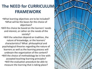 The NEED for CURRICULUM
FRAMEWORK
•What learning objectives are to be included?
•What will be the bases for the choice of
objectives?
•Will the choice be based on the learners’ needs
and interest, or rather on the needs of the
society?
•Will the selection depend on tradition, the
nature of knowledge, or the learners’
characteristics? What philosophical and
psychological theories regarding the nature of
learners as well as the learning process will
underpin the organization of the content?
•Will the choice of methodology be in line with
accepted teaching-learning principles?
•Will the evaluation procedure be able to
measure the learning that is taking place?
 