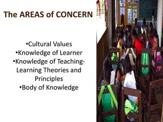 The AREAS of CONCERN
•Cultural Values
•Knowledge of Learner
•Knowledge of Teaching-
Learning Theories and
Principles
•Body of Knowledge
 