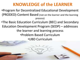 KNOWLEDGE of the LEARNER
•Program for Decentralized Educational Development
(PRODED)-Content Based (not on the learner and the learning
process)
•The Basic Education Curriculum (BEC) and Secondary
Education Development Program (SEDP) – addresses
the learner and learning process
•Problem Based Curriculum
•UBD Curriculum
 