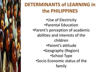 DETERMINANTS of LEARNING in
the PHILIPPINES
•Use of Electricity
•Parental Education
•Parent’s perception of academic
abilities and interests of the
children
•Parent’s attitude
•Geography (Region)
•School Type
•Socio Economic status of the
family
 