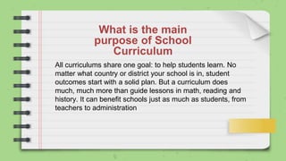 What is the main
purpose of School
Curriculum
All curriculums share one goal: to help students learn. No
matter what country or district your school is in, student
outcomes start with a solid plan. But a curriculum does
much, much more than guide lessons in math, reading and
history. It can benefit schools just as much as students, from
teachers to administration
 