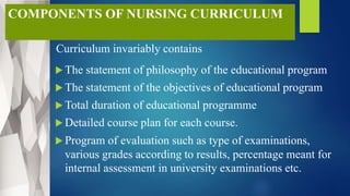 COMPONENTS OF NURSING CURRICULUM
Curriculum invariably contains
 The statement of philosophy of the educational program
 The statement of the objectives of educational program
 Total duration of educational programme
 Detailed course plan for each course.
 Program of evaluation such as type of examinations,
various grades according to results, percentage meant for
internal assessment in university examinations etc.
 