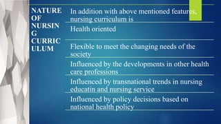 NATURE
OF
NURSIN
G
CURRIC
ULUM
In addition with above mentioned features,
nursing curriculum is
Health oriented
Flexible to meet the changing needs of the
society
Influenced by the developments in other health
care professions
Influenced by transnational trends in nursing
educatin and nursing service
Influenced by policy decisions based on
national health policy
 