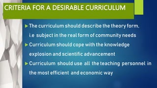 CRITERIA FOR A DESIRABLE CURRICULUM
 The curriculum should describe the theory form,
i.e subject in the real form of community needs
 Curriculum should cope with the knowledge
explosion and scientific advancement
 Curriculum should use all the teaching personnel in
the most efficient and economic way
 