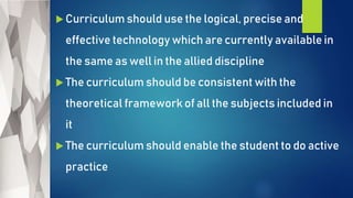  Curriculum should use the logical, precise and
effective technology which are currently available in
the same as well in the allied discipline
 The curriculum should be consistent with the
theoretical framework of all the subjects included in
it
 The curriculum should enable the student to do active
practice
 