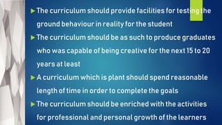  The curriculum should provide facilities for testing the
ground behaviour in reality for the student
 The curriculum should be as such to produce graduates
who was capable of being creative for the next 15 to 20
years at least
 A curriculum which is plant should spend reasonable
length of time in order to complete the goals
 The curriculum should be enriched with the activities
for professional and personal growth of the learners
 