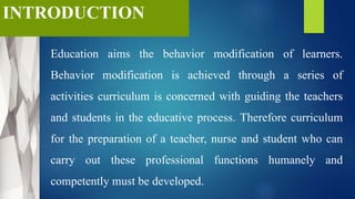 INTRODUCTION
Education aims the behavior modification of learners.
Behavior modification is achieved through a series of
activities curriculum is concerned with guiding the teachers
and students in the educative process. Therefore curriculum
for the preparation of a teacher, nurse and student who can
carry out these professional functions humanely and
competently must be developed.
 