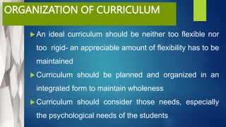 ORGANIZATION OF CURRICULUM
 An ideal curriculum should be neither too flexible nor
too rigid- an appreciable amount of flexibility has to be
maintained
 Curriculum should be planned and organized in an
integrated form to maintain wholeness
 Curriculum should consider those needs, especially
the psychological needs of the students
 