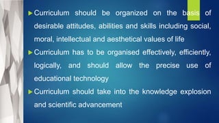  Curriculum should be organized on the basis of
desirable attitudes, abilities and skills including social,
moral, intellectual and aesthetical values of life
 Curriculum has to be organised effectively, efficiently,
logically, and should allow the precise use of
educational technology
 Curriculum should take into the knowledge explosion
and scientific advancement
 