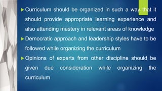  Curriculum should be organized in such a way that it
should provide appropriate learning experience and
also attending mastery in relevant areas of knowledge
 Democratic approach and leadership styles have to be
followed while organizing the curriculum
 Opinions of experts from other discipline should be
given due consideration while organizing the
curriculum
 