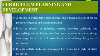 CURRICULUM PLANNING AND
DEVELOPMENT
 A process in which participants at many levels make decisions about the
purposes of leaning and teaching situation.
 It is the process of gathering, starting, selecting ,balancing and
synthesizing relevant information from many resources in order to design
those experiences that will assist learners in attaining the goals of
curriculum.
 It is the orderly study and improvement of schooling in light of stated
objectives.
 