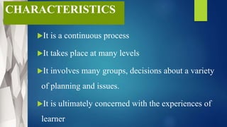 CHARACTERISTICS
It is a continuous process
It takes place at many levels
It involves many groups, decisions about a variety
of planning and issues.
It is ultimately concerned with the experiences of
learner
 