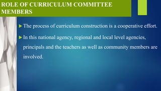 ROLE OF CURRICULUM COMMITTEE
MEMBERS
 The process of curriculum construction is a cooperative effort.
 In this national agency, regional and local level agencies,
principals and the teachers as well as community members are
involved.
 