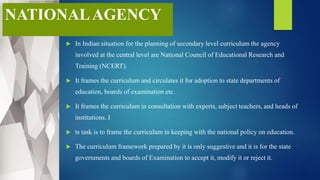NATIONALAGENCY
 In Indian situation for the planning of secondary level curriculum the agency
involved at the central level are National Council of Educational Research and
Training (NCERT).
 It frames the curriculum and circulates it for adoption to state departments of
education, boards of examination etc.
 It frames the curriculum in consultation with experts, subject teachers, and heads of
institutions. I
 ts task is to frame the curriculum in keeping with the national policy on education.
 The curriculum framework prepared by it is only suggestive and it is for the state
governments and boards of Examination to accept it, modify it or reject it.
 