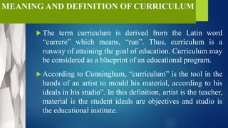 MEANING AND DEFINITION OF CURRICULUM
 The term curriculum is derived from the Latin word
“currere” which means, “run”. Thus, curriculum is a
runway of attaining the goal of education. Curriculum may
be considered as a blueprint of an educational program.
 According to Cunningham, “curriculum” is the tool in the
hands of an artist to mould his material, according to his
ideals in his studio”. In this definition, artist is the teacher,
material is the student ideals are objectives and studio is
the educational institute.
 