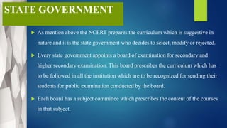 STATE GOVERNMENT
 As mention above the NCERT prepares the curriculum which is suggestive in
nature and it is the state government who decides to select, modify or rejected.
 Every state government appoints a board of examination for secondary and
higher secondary examination. This board prescribes the curriculum which has
to be followed in all the institution which are to be recognized for sending their
students for public examination conducted by the board.
 Each board has a subject committee which prescribes the content of the courses
in that subject.
 