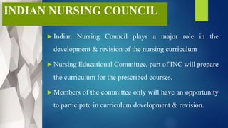 INDIAN NURSING COUNCIL
 Indian Nursing Council plays a major role in the
development & revision of the nursing curriculum
 Nursing Educational Committee, part of INC will prepare
the curriculum for the prescribed courses.
 Members of the committee only will have an opportunity
to participate in curriculum development & revision.
 