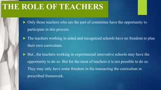 THE ROLE OF TEACHERS
 Only those teachers who are the part of committee have the opportunity to
participate in this process.
 The teachers working in aided and recognized schools have no freedom to plan
their own curriculum.
 But , the teachers working in experimental innovative schools may have the
opportunity to do so. But for the most of teachers it is not possible to do so.
They may only have some freedom in the transacting the curriculum in
prescribed framework.
 