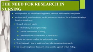 THE NEED FOR RESEARCH IN
NURSING
 Nursing research is a needed in nursing practice, education, administration, management.
 Nursing research needed to discover, verify, structure and restructure the professional knowledge
through systematic way.
 Research is the only way to:
 Build a body of nursing knowledge
 Validate improvements in nursing
 Make health care efficient as well as cost effective
 Nursing are expected to deliver the highest quality care.
 To get high quality need to update new knowledge through nursing research.
 It is needed to implement the research into a scientific approach of facts finding.
 