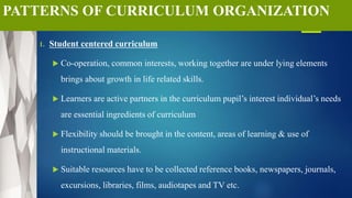 PATTERNS OF CURRICULUM ORGANIZATION
1. Student centered curriculum
 Co-operation, common interests, working together are under lying elements
brings about growth in life related skills.
 Learners are active partners in the curriculum pupil’s interest individual’s needs
are essential ingredients of curriculum
 Flexibility should be brought in the content, areas of learning & use of
instructional materials.
 Suitable resources have to be collected reference books, newspapers, journals,
excursions, libraries, films, audiotapes and TV etc.
 