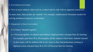 2. Correlated curriculum
 Two or more subjects often exist in a school side by side with no apparent connection.
In some cases, these points are ‘natural’. For example, mathematical formulate needed for
solving problems in physics or chemistry.
3. Integrated or fused curriculum
 It means ‘blended together’.
 A bouring together of subjects and students might provide a stronger base for learning
for example; post basic B.sc (N) program, all the subjects which basic students learned
in four years, will be studied with in tow years as they had preliminary training in
diploma course and post basic B.se (N) will become base for learning
 
