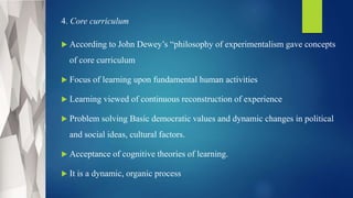 4. Core curriculum
 According to John Dewey’s “philosophy of experimentalism gave concepts
of core curriculum
 Focus of learning upon fundamental human activities
 Learning viewed of continuous reconstruction of experience
 Problem solving Basic democratic values and dynamic changes in political
and social ideas, cultural factors.
 Acceptance of cognitive theories of learning.
 It is a dynamic, organic process
 