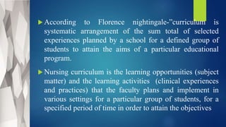  According to Florence nightingale-”curriculum is
systematic arrangement of the sum total of selected
experiences planned by a school for a defined group of
students to attain the aims of a particular educational
program.
 Nursing curriculum is the learning opportunities (subject
matter) and the learning activities (clinical experiences
and practices) that the faculty plans and implement in
various settings for a particular group of students, for a
specified period of time in order to attain the objectives
 