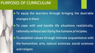 PURPOSES OF CURRICULUM
 To equip the learners through bringing the desirable
changes in them
 To cope with and handle life situations realistically,
rationally without sacrifying the humane principles.
 To establish values through intimate acquaintance with
the humanities, arts, natural sciences, social sciences
and religion
 