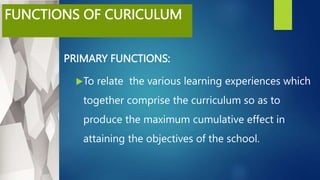 FUNCTIONS OF CURICULUM
PRIMARY FUNCTIONS:
To relate the various learning experiences which
together comprise the curriculum so as to
produce the maximum cumulative effect in
attaining the objectives of the school.
 