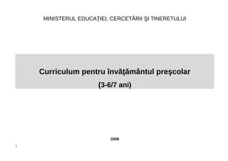 MINISTERUL EDUCAŢIEI, CERCETĂRII ŞI TINERETULUI
Curriculum pentru învăţământul preşcolar
(3-6/7 ani)
2008
1
 